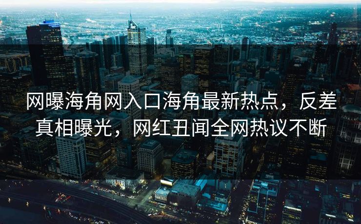 网曝海角网入口海角最新热点，反差真相曝光，网红丑闻全网热议不断
