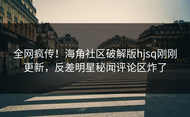 全网疯传！海角社区破解版hjsq刚刚更新，反差明星秘闻评论区炸了