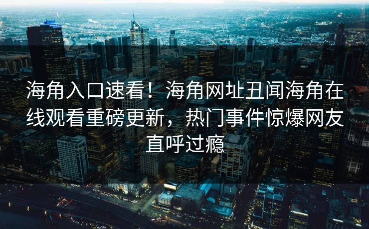 海角入口速看！海角网址丑闻海角在线观看重磅更新，热门事件惊爆网友直呼过瘾