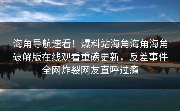 海角导航速看！爆料站海角海角海角破解版在线观看重磅更新，反差事件全网炸裂网友直呼过瘾