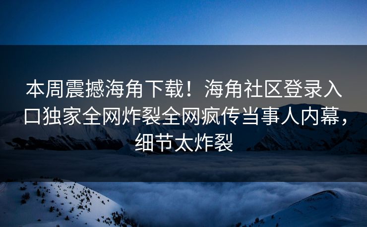 本周震撼海角下载！海角社区登录入口独家全网炸裂全网疯传当事人内幕，细节太炸裂