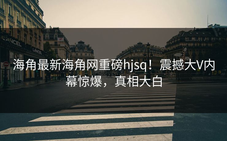 海角最新海角网重磅hjsq！震撼大V内幕惊爆，真相大白