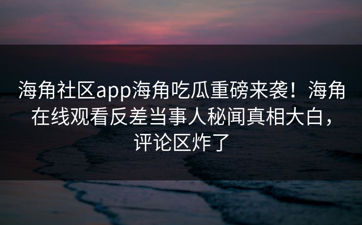 海角社区app海角吃瓜重磅来袭！海角在线观看反差当事人秘闻真相大白，评论区炸了