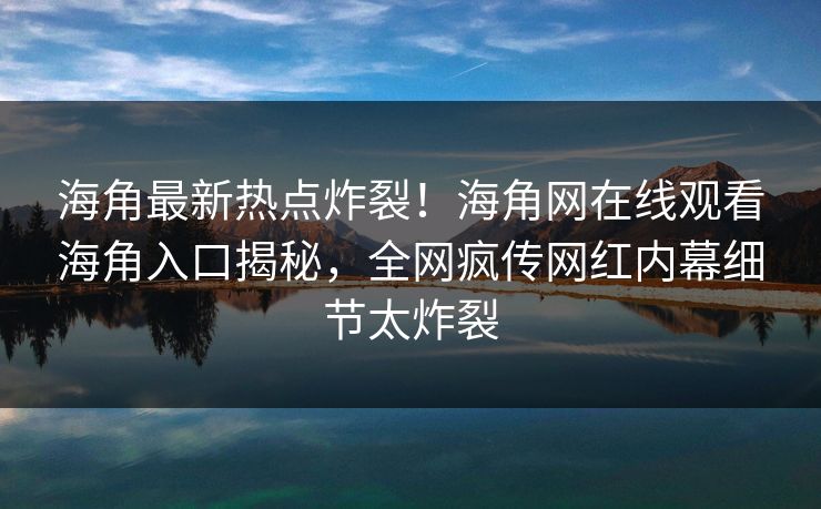 海角最新热点炸裂！海角网在线观看海角入口揭秘，全网疯传网红内幕细节太炸裂
