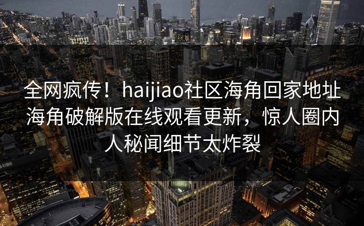 全网疯传！haijiao社区海角回家地址海角破解版在线观看更新，惊人圈内人秘闻细节太炸裂