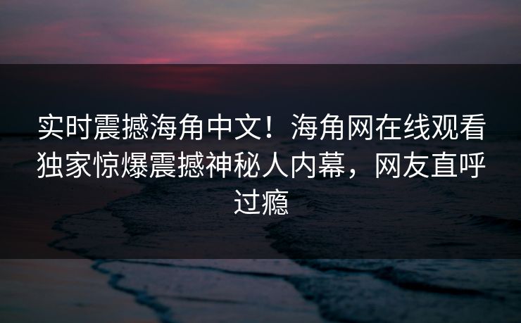 实时震撼海角中文！海角网在线观看独家惊爆震撼神秘人内幕，网友直呼过瘾