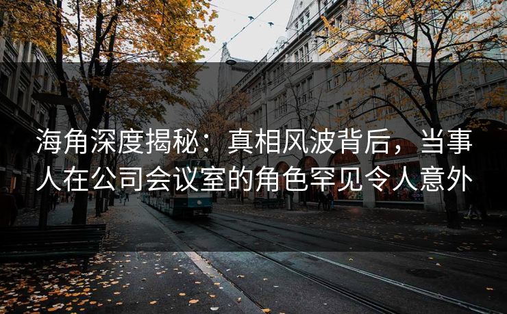 海角深度揭秘：真相风波背后，当事人在公司会议室的角色罕见令人意外