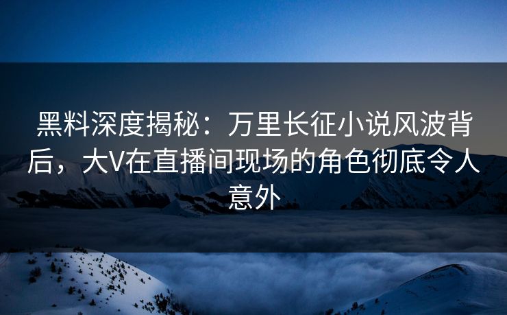 黑料深度揭秘：万里长征小说风波背后，大V在直播间现场的角色彻底令人意外