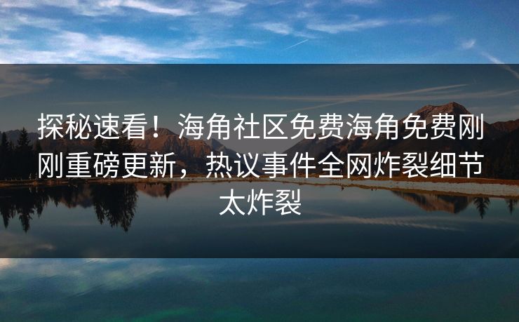 探秘速看！海角社区免费海角免费刚刚重磅更新，热议事件全网炸裂细节太炸裂