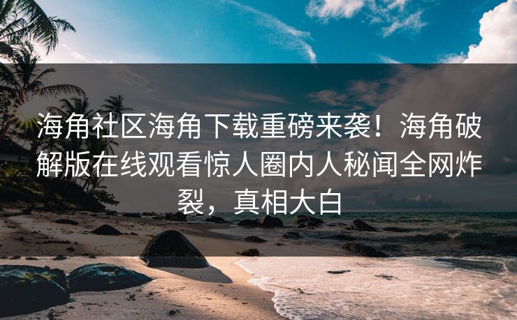 海角社区海角下载重磅来袭！海角破解版在线观看惊人圈内人秘闻全网炸裂，真相大白