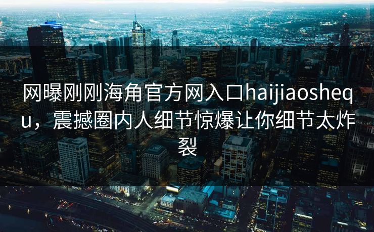 网曝刚刚海角官方网入口haijiaoshequ，震撼圈内人细节惊爆让你细节太炸裂