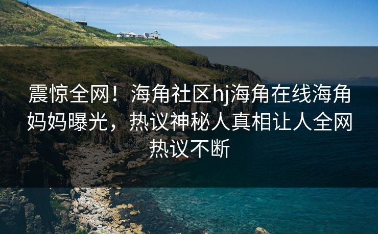 震惊全网！海角社区hj海角在线海角妈妈曝光，热议神秘人真相让人全网热议不断