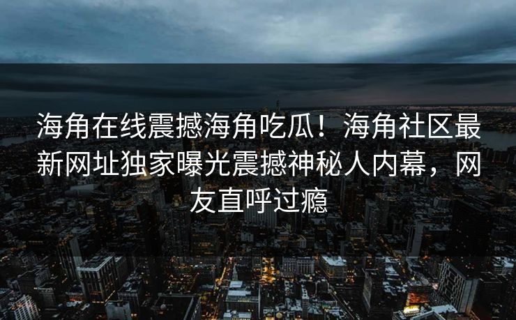 海角在线震撼海角吃瓜！海角社区最新网址独家曝光震撼神秘人内幕，网友直呼过瘾