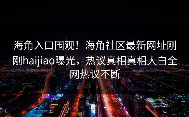 海角入口围观！海角社区最新网址刚刚haijiao曝光，热议真相真相大白全网热议不断
