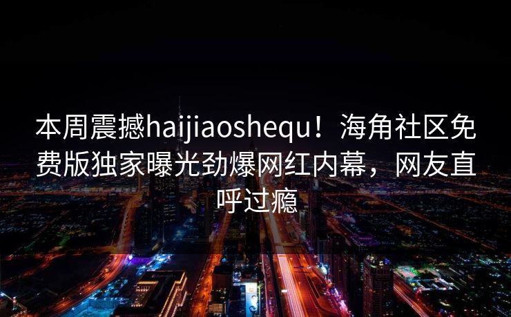 本周震撼haijiaoshequ！海角社区免费版独家曝光劲爆网红内幕，网友直呼过瘾