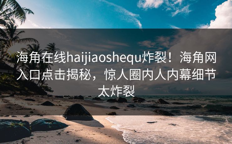 海角在线haijiaoshequ炸裂！海角网入口点击揭秘，惊人圈内人内幕细节太炸裂