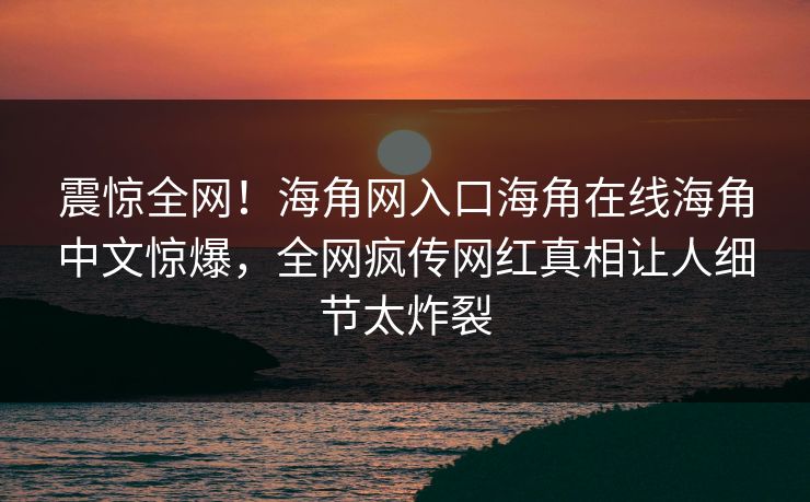 震惊全网！海角网入口海角在线海角中文惊爆，全网疯传网红真相让人细节太炸裂