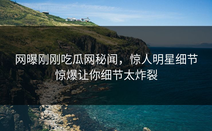 网曝刚刚吃瓜网秘闻，惊人明星细节惊爆让你细节太炸裂