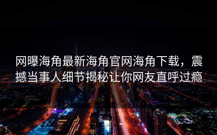 网曝海角最新海角官网海角下载，震撼当事人细节揭秘让你网友直呼过瘾