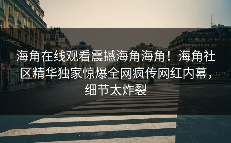 海角在线观看震撼海角海角！海角社区精华独家惊爆全网疯传网红内幕，细节太炸裂