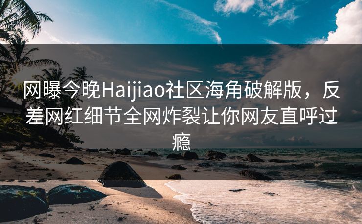 网曝今晚Haijiao社区海角破解版，反差网红细节全网炸裂让你网友直呼过瘾