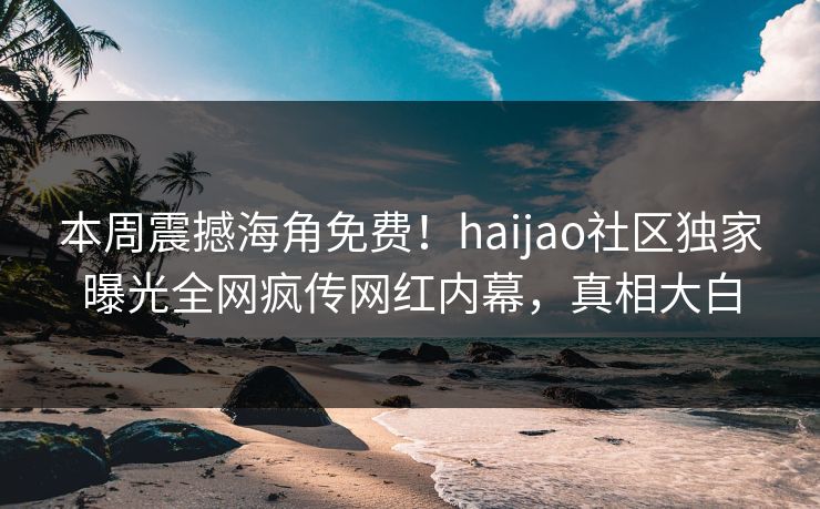 本周震撼海角免费！haijao社区独家曝光全网疯传网红内幕，真相大白
