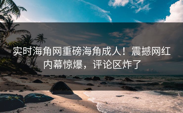 实时海角网重磅海角成人！震撼网红内幕惊爆，评论区炸了