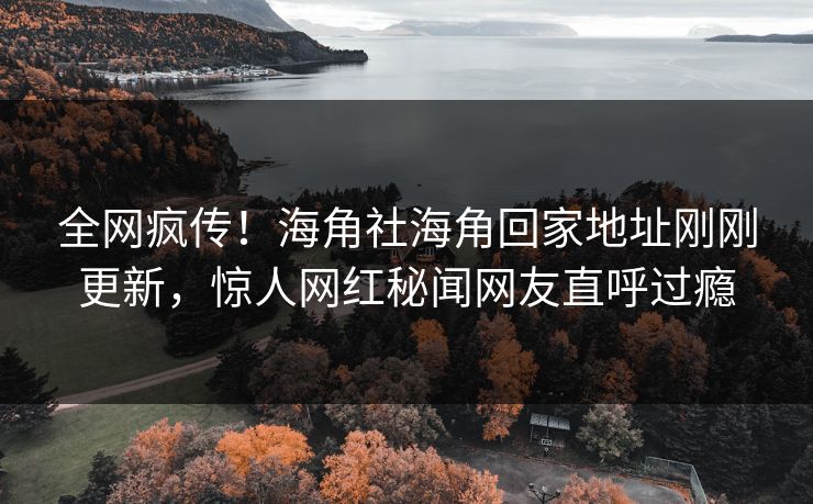 全网疯传！海角社海角回家地址刚刚更新，惊人网红秘闻网友直呼过瘾