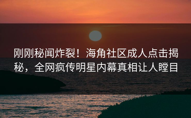 刚刚秘闻炸裂！海角社区成人点击揭秘，全网疯传明星内幕真相让人瞠目