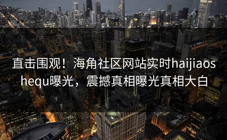 直击围观！海角社区网站实时haijiaoshequ曝光，震撼真相曝光真相大白
