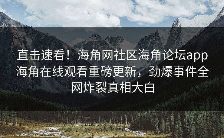 直击速看！海角网社区海角论坛app海角在线观看重磅更新，劲爆事件全网炸裂真相大白