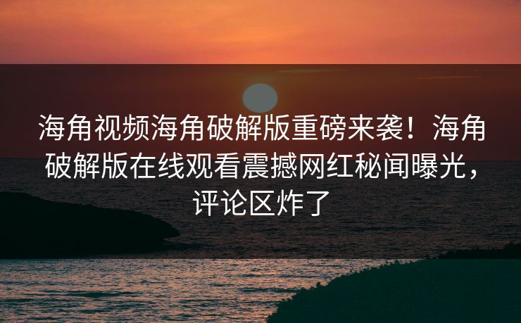 海角视频海角破解版重磅来袭！海角破解版在线观看震撼网红秘闻曝光，评论区炸了