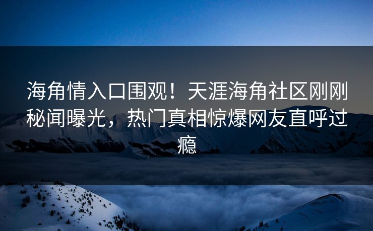 海角情入口围观！天涯海角社区刚刚秘闻曝光，热门真相惊爆网友直呼过瘾