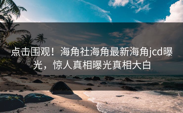 点击围观！海角社海角最新海角jcd曝光，惊人真相曝光真相大白