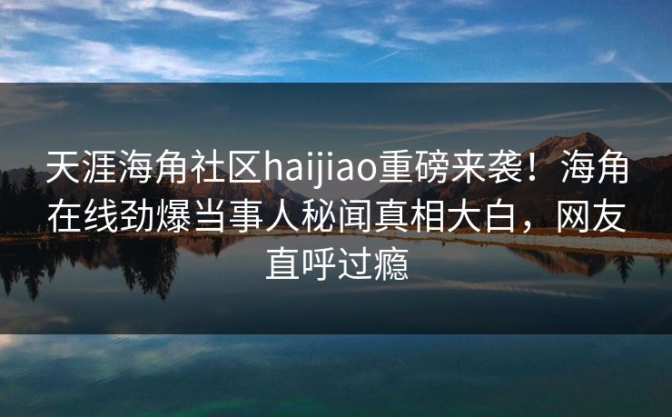 天涯海角社区haijiao重磅来袭！海角在线劲爆当事人秘闻真相大白，网友直呼过瘾