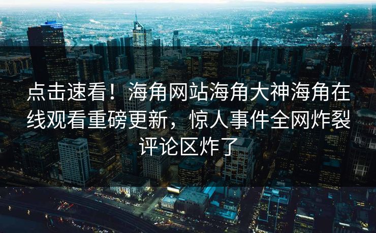 点击速看！海角网站海角大神海角在线观看重磅更新，惊人事件全网炸裂评论区炸了