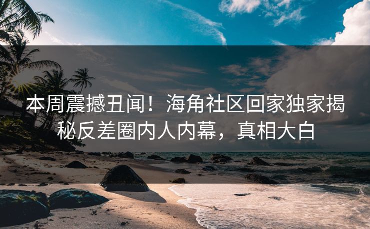 本周震撼丑闻！海角社区回家独家揭秘反差圈内人内幕，真相大白