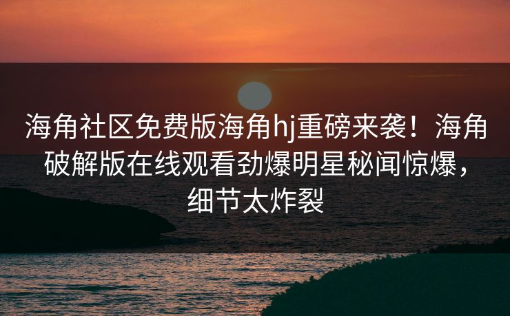 海角社区免费版海角hj重磅来袭！海角破解版在线观看劲爆明星秘闻惊爆，细节太炸裂