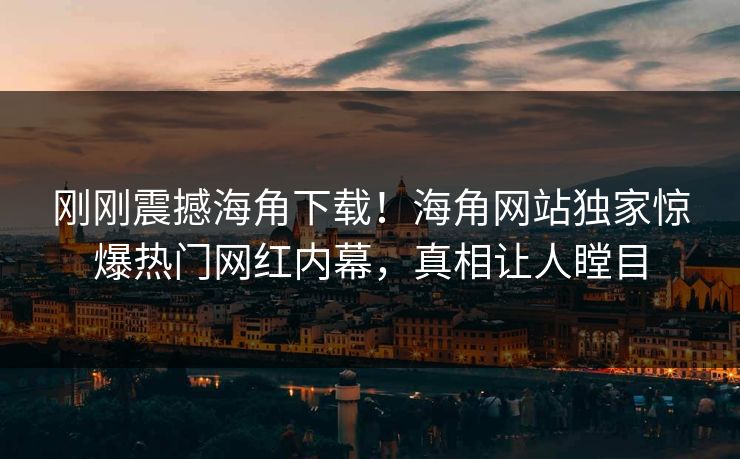 刚刚震撼海角下载！海角网站独家惊爆热门网红内幕，真相让人瞠目
