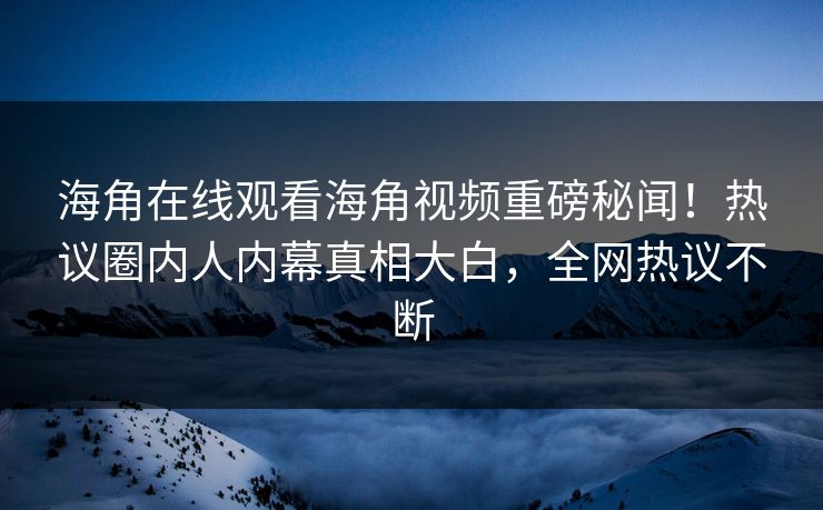 海角在线观看海角视频重磅秘闻！热议圈内人内幕真相大白，全网热议不断
