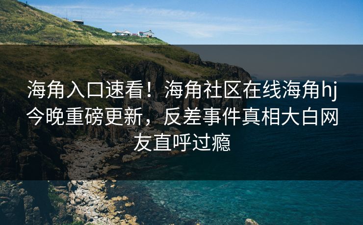海角入口速看！海角社区在线海角hj今晚重磅更新，反差事件真相大白网友直呼过瘾