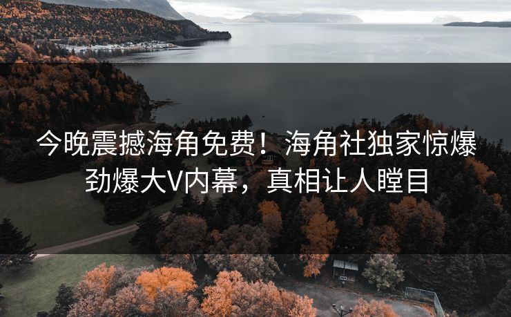 今晚震撼海角免费！海角社独家惊爆劲爆大V内幕，真相让人瞠目