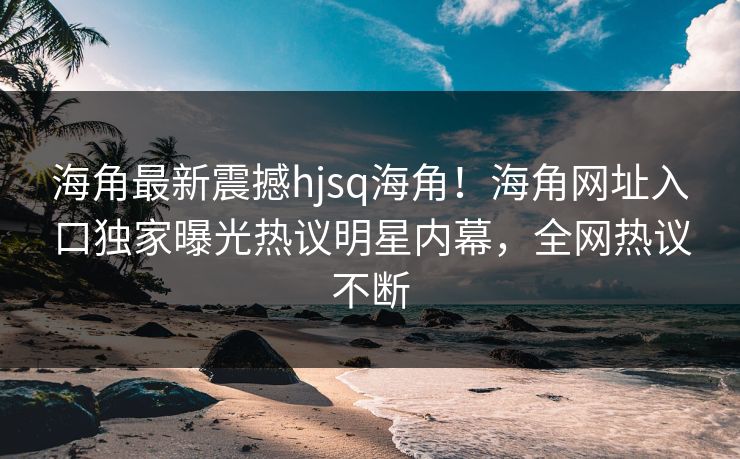 海角最新震撼hjsq海角！海角网址入口独家曝光热议明星内幕，全网热议不断