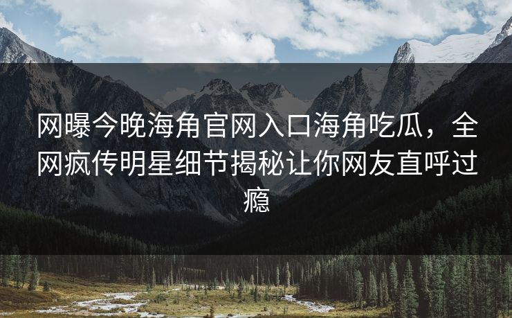 网曝今晚海角官网入口海角吃瓜，全网疯传明星细节揭秘让你网友直呼过瘾