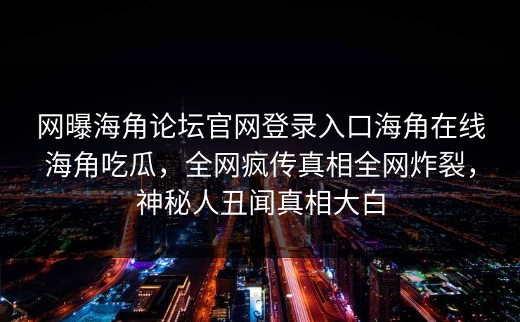 网曝海角论坛官网登录入口海角在线海角吃瓜，全网疯传真相全网炸裂，神秘人丑闻真相大白
