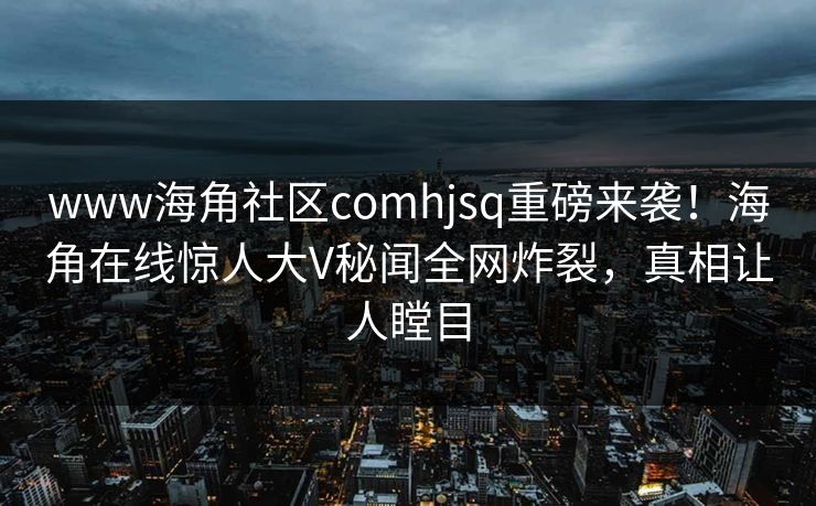 www海角社区comhjsq重磅来袭！海角在线惊人大V秘闻全网炸裂，真相让人瞠目