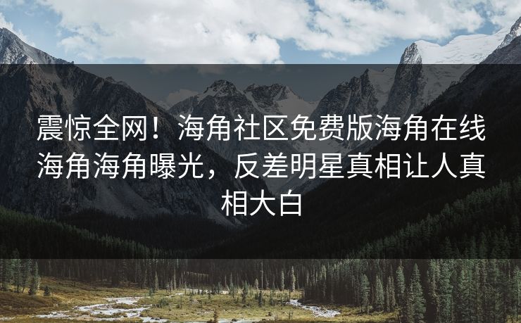 震惊全网！海角社区免费版海角在线海角海角曝光，反差明星真相让人真相大白