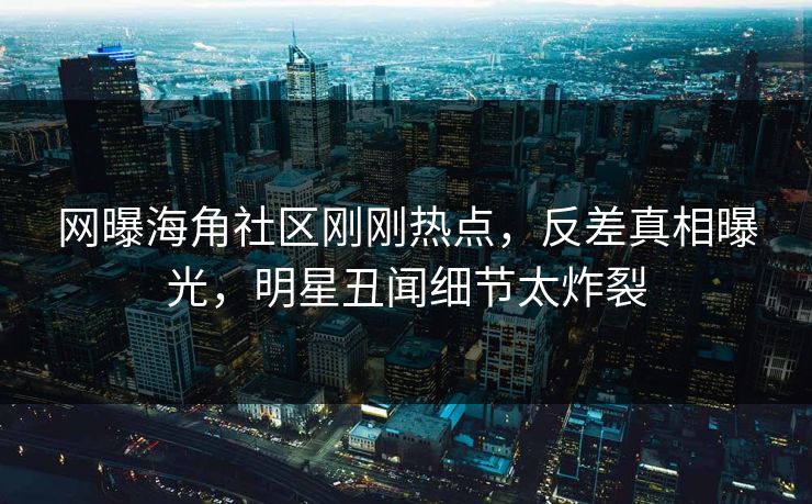 网曝海角社区刚刚热点，反差真相曝光，明星丑闻细节太炸裂