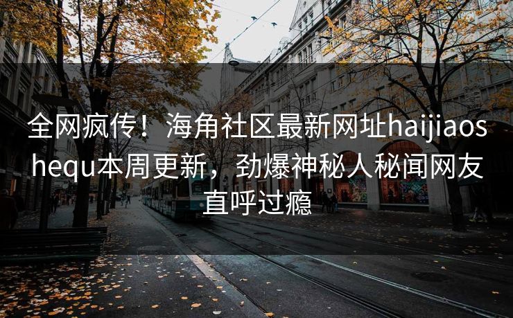 全网疯传！海角社区最新网址haijiaoshequ本周更新，劲爆神秘人秘闻网友直呼过瘾