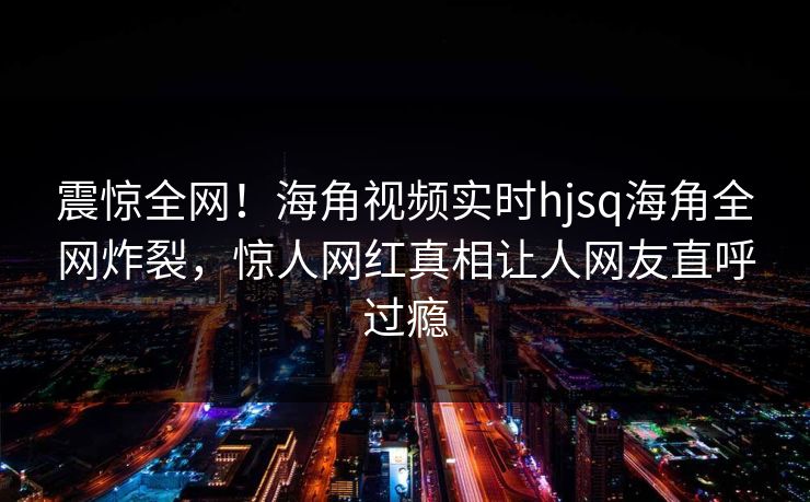 震惊全网！海角视频实时hjsq海角全网炸裂，惊人网红真相让人网友直呼过瘾